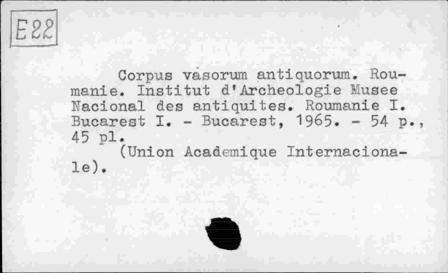 ﻿Е2£
Corpus vâsorum antiquorum. Roumanie. Institut d’Archéologie Musee Nacional des antiquités. Roumanie I. Bucarest I. - Bucarest, I965. - 54 p., 45 pl.
(Union Academique Internacionale).